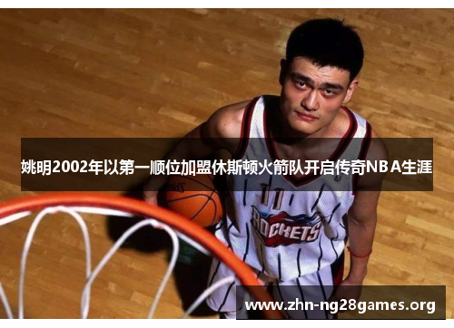 姚明2002年以第一顺位加盟休斯顿火箭队开启传奇NBA生涯