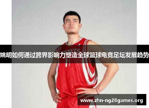 姚明如何通过跨界影响力塑造全球篮球电竞足坛发展趋势