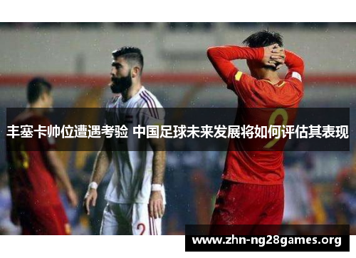 丰塞卡帅位遭遇考验 中国足球未来发展将如何评估其表现
