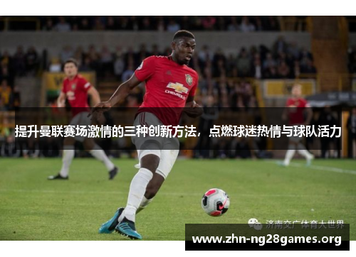 提升曼联赛场激情的三种创新方法，点燃球迷热情与球队活力