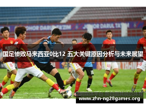 国足惨败马来西亚0比12 五大关键原因分析与未来展望