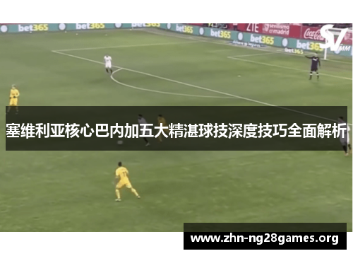 塞维利亚核心巴内加五大精湛球技深度技巧全面解析