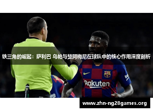 铁三角的崛起:萨利巴 乌帕与楚阿梅尼在球队中的核心作用深度剖析 铁三角的崛起:萨利巴 乌帕与楚阿梅尼在球队中的核心作用深度剖析