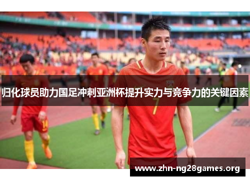 归化球员助力国足冲刺亚洲杯提升实力与竞争力的关键因素